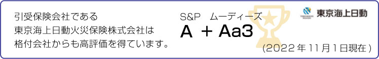 引受保険会社である東京海上日動火災保険株式会社は格付会社からも高評価を得ています。 S&P A + ムーディーズ Aa3 (2022年11月1日現在)